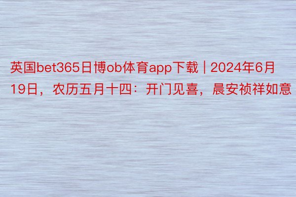 英国bet365日博ob体育app下载 | 2024年6月19日，农历五月十四：开门见喜，晨安祯祥如意