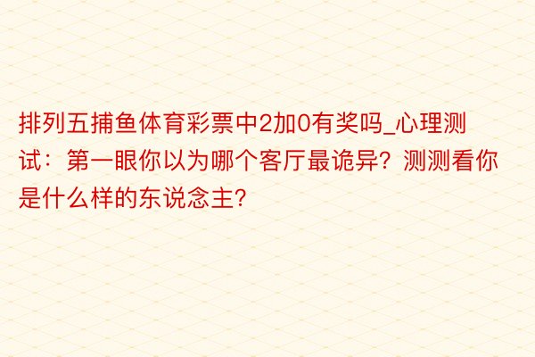 排列五捕鱼体育彩票中2加0有奖吗_心理测试：第一眼你以为哪个客厅最诡异？测测看你是什么样的东说念主？