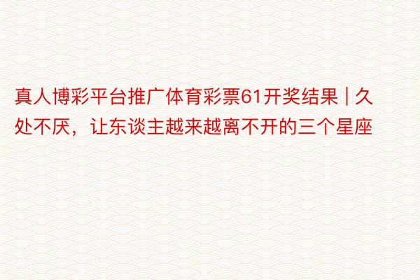 真人博彩平台推广体育彩票61开奖结果 | 久处不厌，让东谈主越来越离不开的三个星座