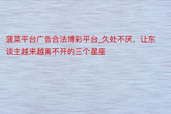 菠菜平台广告合法博彩平台_久处不厌，让东谈主越来越离不开的三个星座