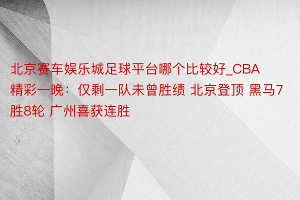 北京赛车娱乐城足球平台哪个比较好_CBA精彩一晚：仅剩一队未曾胜绩 北京登顶 黑马7胜8轮 广州喜获连胜