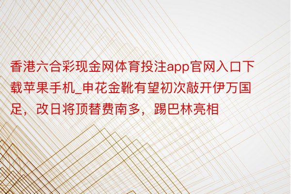 香港六合彩现金网体育投注app官网入口下载苹果手机_申花金靴有望初次敲开伊万国足，改日将顶替费南多，踢巴林亮相