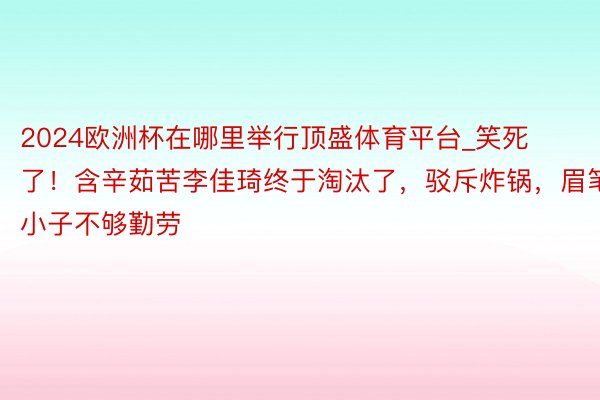 2024欧洲杯在哪里举行顶盛体育平台_笑死了！含辛茹苦李佳琦终于淘汰了，驳斥炸锅，眉笔小子不够勤劳