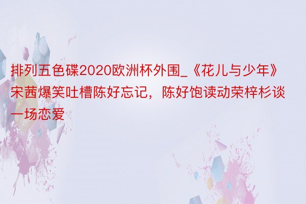 排列五色碟2020欧洲杯外围_《花儿与少年》宋茜爆笑吐槽陈好忘记，陈好饱读动荣梓杉谈一场恋爱