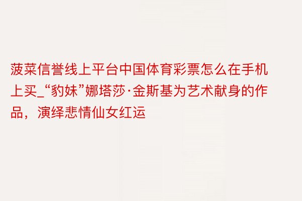 菠菜信誉线上平台中国体育彩票怎么在手机上买_“豹妹”娜塔莎·金斯基为艺术献身的作品，演绎悲情仙女红运