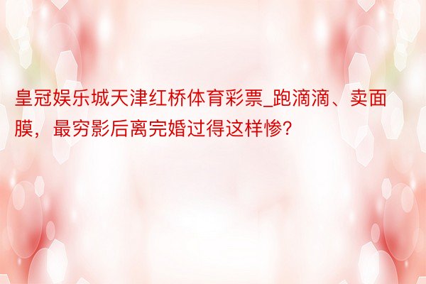 皇冠娱乐城天津红桥体育彩票_跑滴滴、卖面膜，最穷影后离完婚过得这样惨？