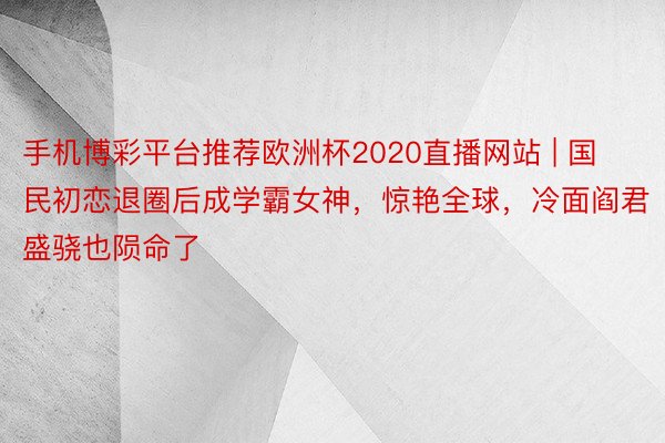 手机博彩平台推荐欧洲杯2020直播网站 | 国民初恋退圈后成学霸女神，惊艳全球，冷面阎君盛骁也陨命了