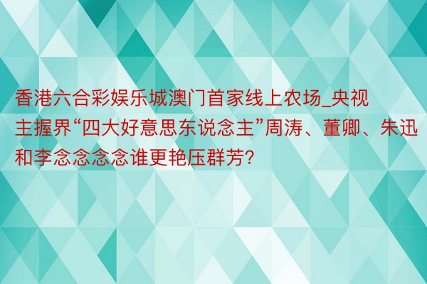 香港六合彩娱乐城澳门首家线上农场_央视主握界“四大好意思东说念主”周涛、董卿、朱迅和李念念念念谁更艳压群芳？