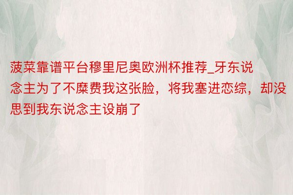 菠菜靠谱平台穆里尼奥欧洲杯推荐_牙东说念主为了不糜费我这张脸，将我塞进恋综，却没思到我东说念主设崩了