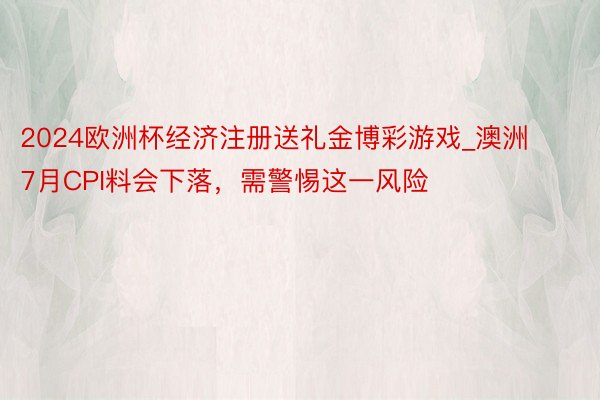 2024欧洲杯经济注册送礼金博彩游戏_澳洲7月CPI料会下落，需警惕这一风险