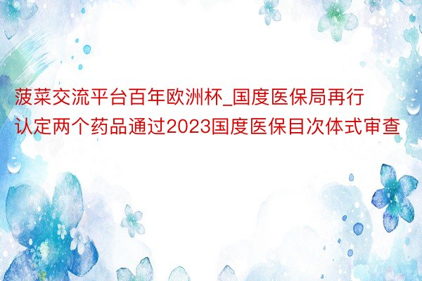 菠菜交流平台百年欧洲杯_国度医保局再行认定两个药品通过2023国度医保目次体式审查