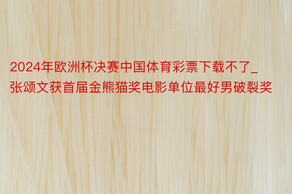 2024年欧洲杯决赛中国体育彩票下载不了_张颂文获首届金熊猫奖电影单位最好男破裂奖