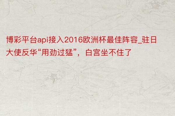 博彩平台api接入2016欧洲杯最佳阵容_驻日大使反华“用劲过猛”，白宫坐不住了