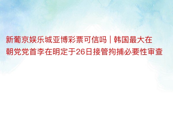 新葡京娱乐城亚博彩票可信吗 | 韩国最大在朝党党首李在明定于26日接管拘捕必要性审查