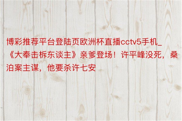 博彩推荐平台登陆页欧洲杯直播cctv5手机_《大奉击柝东谈主》亲爹登场！许平峰没死，桑泊案主谋，他要杀许七安