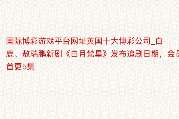 国际博彩游戏平台网址英国十大博彩公司_白鹿、敖瑞鹏新剧《白月梵星》发布追剧日期，会员首更5集