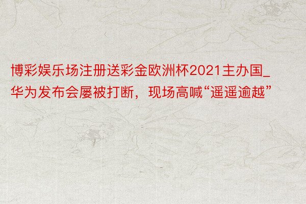 博彩娱乐场注册送彩金欧洲杯2021主办国_华为发布会屡被打断，现场高喊“遥遥逾越”