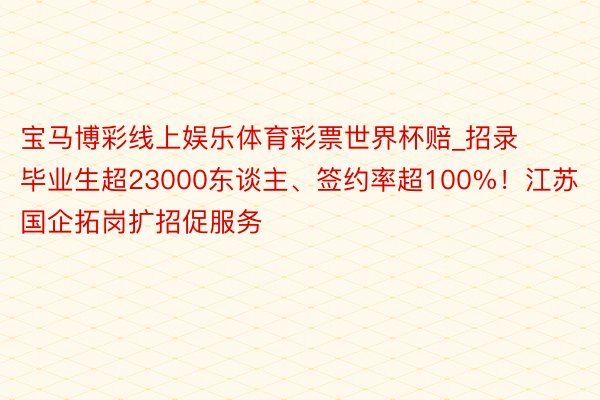 宝马博彩线上娱乐体育彩票世界杯赔_招录毕业生超23000东谈主、签约率超100%！江苏国企拓岗扩招促服务